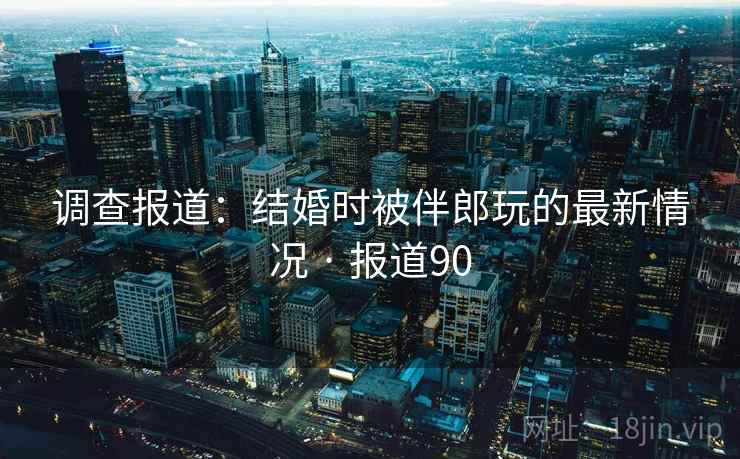 调查报道：结婚时被伴郎玩的最新情况 · 报道90