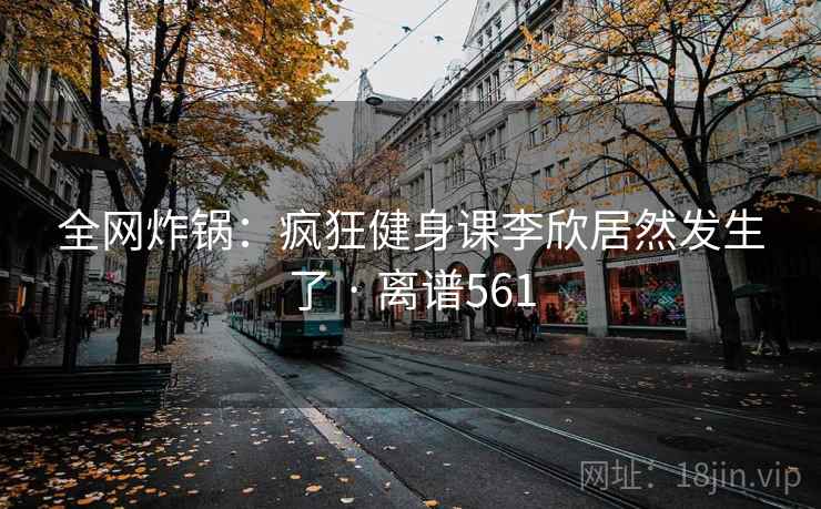 全网炸锅:疯狂健身课李欣居然发生了 · 离谱561